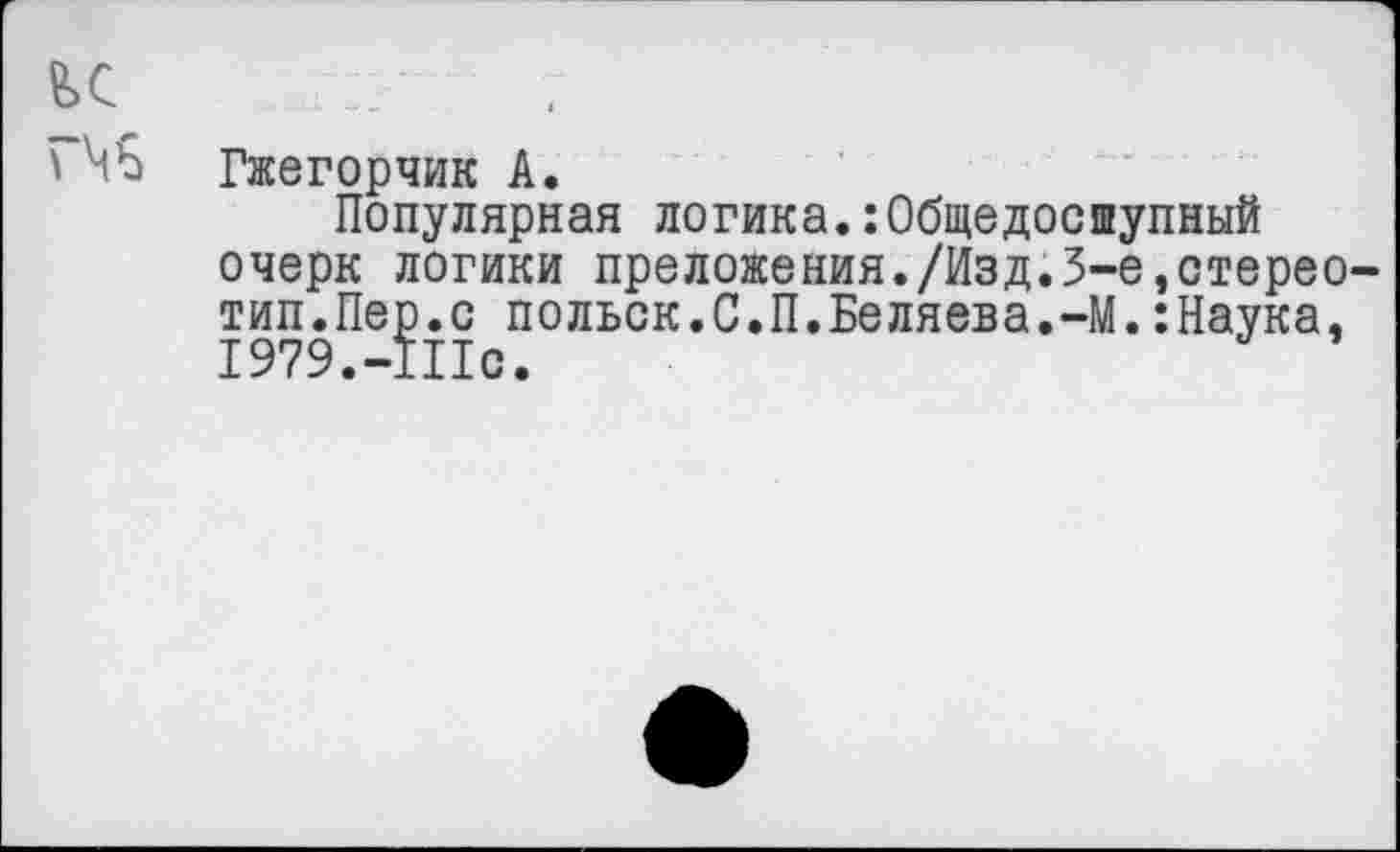 ﻿£>с	; :?■
Гжегорчик А.
Популярная логика.:Общедоступный очерк логики преложения./Изд.3-е,стереотип.Пер.с польск.С.П.Беляева.-М.:Наука, 1979.-111с.